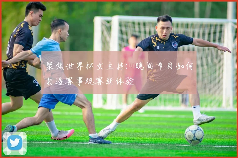 聚焦世界杯女主持：晚间节目如何打造赛事观赛新体验