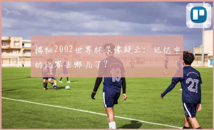 揭秘2002世界杯录像疑云：记忆中的比赛去哪儿了？