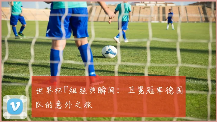 世界杯F组经典瞬间:卫冕冠军德国队的意外之旅