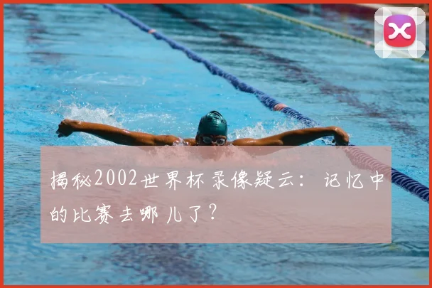 揭秘2002世界杯录像疑云：记忆中的比赛去哪儿了？