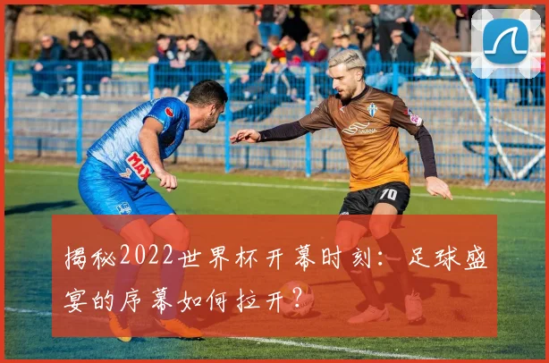 揭秘2022世界杯开幕时刻:足球盛宴的序幕如何拉开?