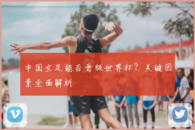 中国女足能否晋级世界杯?关键因素全面解析