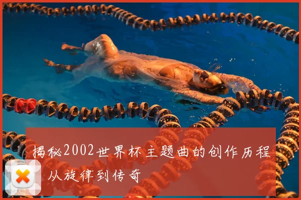 揭秘2002世界杯主题曲的创作历程：从旋律到传奇