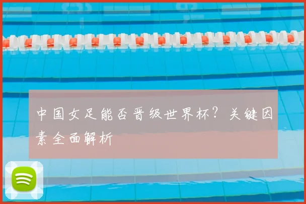 中国女足能否晋级世界杯？关键因素全面解析