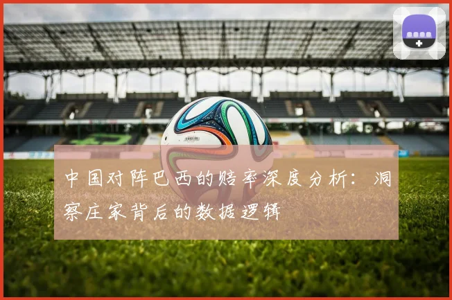 中国对阵巴西的赔率深度分析：洞察庄家背后的数据逻辑